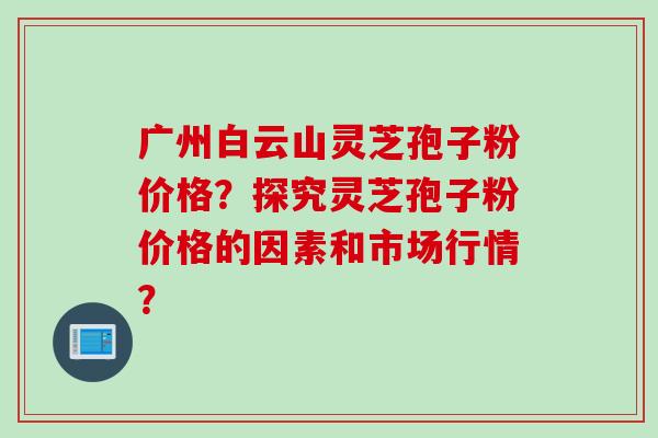广州白云山灵芝孢子粉价格？探究灵芝孢子粉价格的因素和市场行情？
