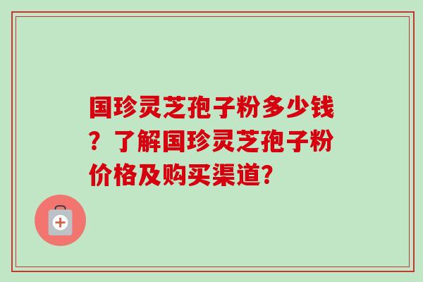 国珍灵芝孢子粉多少钱？了解国珍灵芝孢子粉价格及购买渠道？