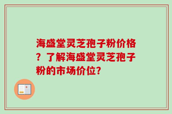 海盛堂灵芝孢子粉价格？了解海盛堂灵芝孢子粉的市场价位？