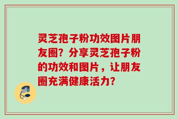 灵芝孢子粉功效图片朋友圈？分享灵芝孢子粉的功效和图片，让朋友圈充满健康活力？
