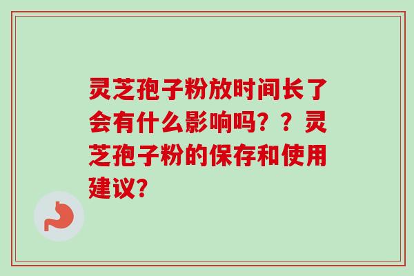 灵芝孢子粉放时间长了会有什么影响吗？？灵芝孢子粉的保存和使用建议？