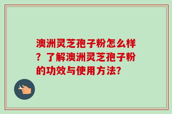 澳洲灵芝孢子粉怎么样？了解澳洲灵芝孢子粉的功效与使用方法？
