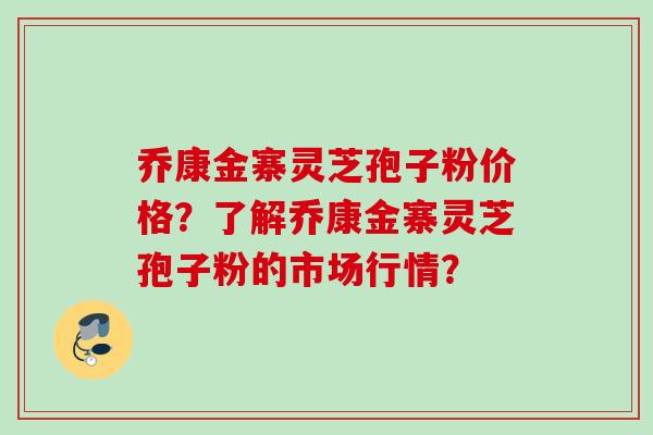 乔康金寨灵芝孢子粉价格？了解乔康金寨灵芝孢子粉的市场行情？