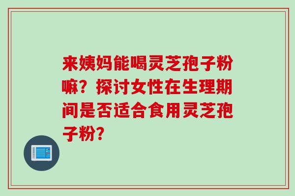 来姨妈能喝灵芝孢子粉嘛？探讨女性在生理期间是否适合食用灵芝孢子粉？