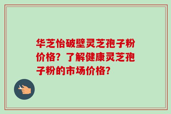 华芝怡破壁灵芝孢子粉价格？了解健康灵芝孢子粉的市场价格？