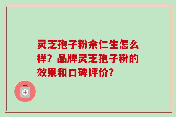 灵芝孢子粉余仁生怎么样？品牌灵芝孢子粉的效果和口碑评价？