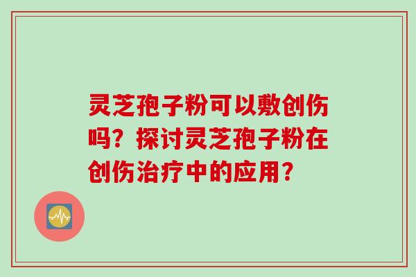 灵芝孢子粉可以敷创伤吗？探讨灵芝孢子粉在创伤中的应用？