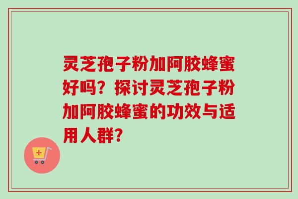 灵芝孢子粉加阿胶蜂蜜好吗？探讨灵芝孢子粉加阿胶蜂蜜的功效与适用人群？