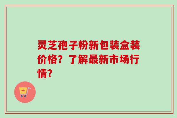 灵芝孢子粉新包装盒装价格？了解新市场行情？