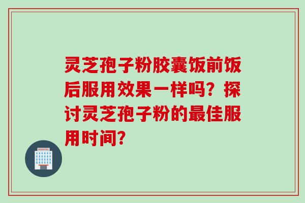 灵芝孢子粉胶囊饭前饭后服用效果一样吗？探讨灵芝孢子粉的佳服用时间？