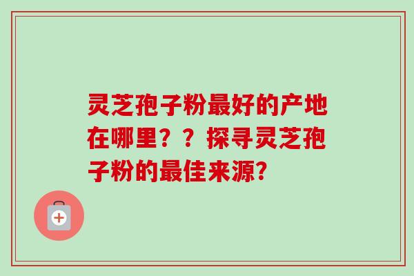 灵芝孢子粉好的产地在哪里？？探寻灵芝孢子粉的佳来源？