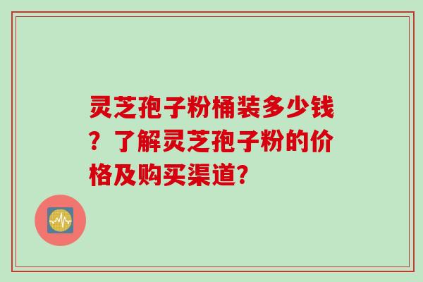 灵芝孢子粉桶装多少钱？了解灵芝孢子粉的价格及购买渠道？
