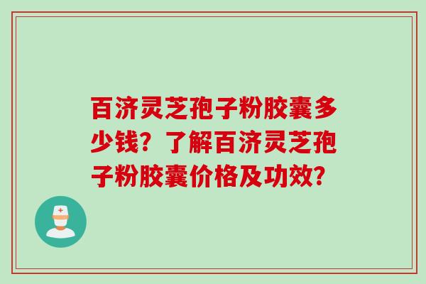 百济灵芝孢子粉胶囊多少钱？了解百济灵芝孢子粉胶囊价格及功效？