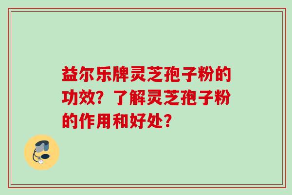 益尔乐牌灵芝孢子粉的功效？了解灵芝孢子粉的作用和好处？