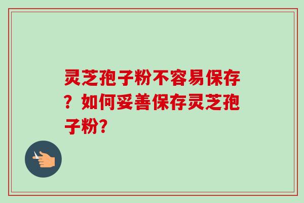 灵芝孢子粉不容易保存？如何妥善保存灵芝孢子粉？