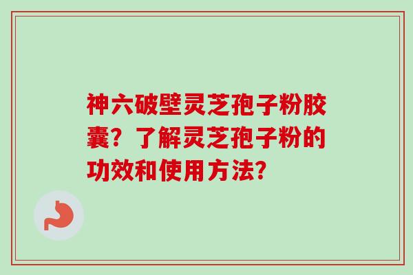 神六破壁灵芝孢子粉胶囊？了解灵芝孢子粉的功效和使用方法？