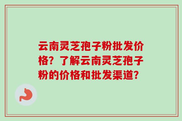 云南灵芝孢子粉批发价格？了解云南灵芝孢子粉的价格和批发渠道？