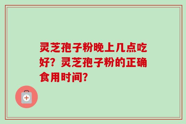 灵芝孢子粉晚上几点吃好？灵芝孢子粉的正确食用时间？