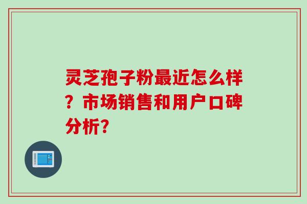 灵芝孢子粉近怎么样？市场销售和用户口碑分析？