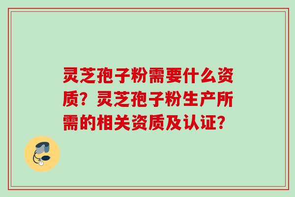 灵芝孢子粉需要什么资质？灵芝孢子粉生产所需的相关资质及认证？