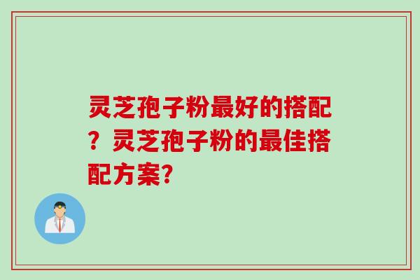 灵芝孢子粉最好的搭配？灵芝孢子粉的最佳搭配方案？