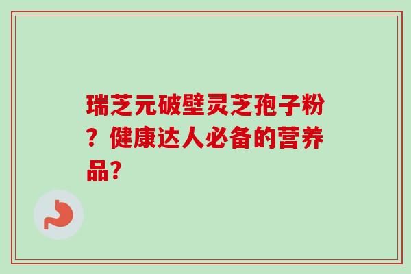 瑞芝元破壁灵芝孢子粉？健康达人必备的营养品？