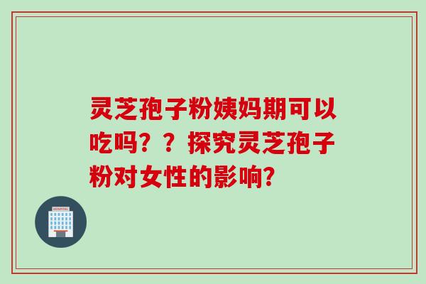 灵芝孢子粉姨妈期可以吃吗？？探究灵芝孢子粉对女性的影响？