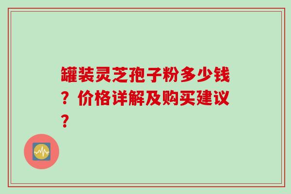 罐装灵芝孢子粉多少钱？价格详解及购买建议？