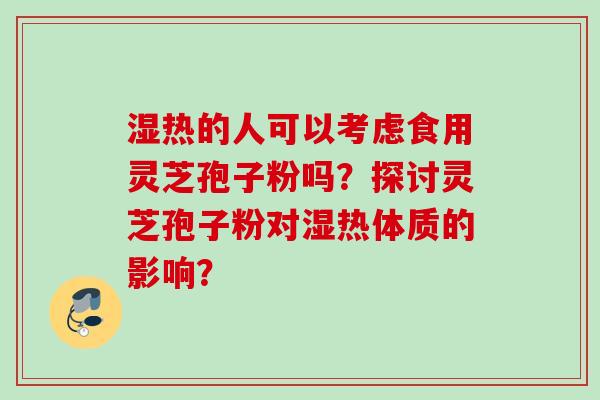 湿热的人可以考虑食用灵芝孢子粉吗？探讨灵芝孢子粉对湿热体质的影响？