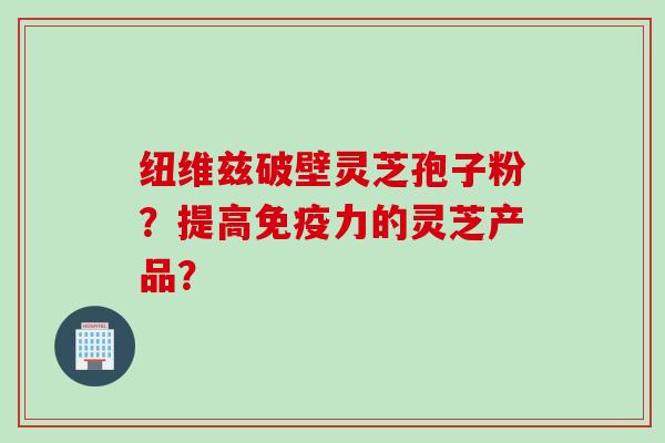 纽维兹破壁灵芝孢子粉？提高免疫力的灵芝产品？