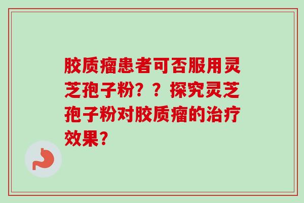 胶质瘤患者可否服用灵芝孢子粉？？探究灵芝孢子粉对胶质瘤的效果？