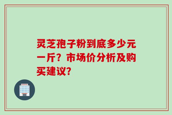 灵芝孢子粉到底多少元一斤？市场价分析及购买建议？