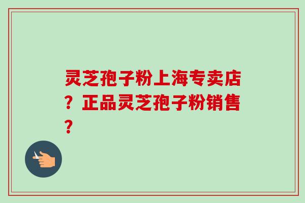 灵芝孢子粉上海专卖店？正品灵芝孢子粉销售？