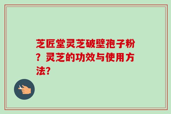 芝匠堂灵芝破壁孢子粉？灵芝的功效与使用方法？