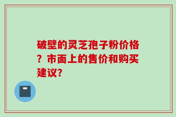 破壁的灵芝孢子粉价格？市面上的售价和购买建议？