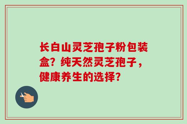 长白山灵芝孢子粉包装盒？纯天然灵芝孢子，健康养生的选择？