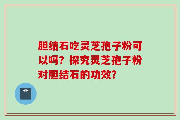 胆结石吃灵芝孢子粉可以吗？探究灵芝孢子粉对胆结石的功效？