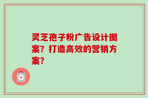 灵芝孢子粉广告设计图案？打造高效的营销方案？