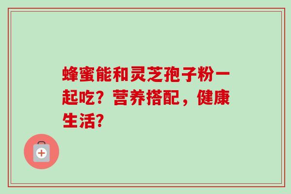 蜂蜜能和灵芝孢子粉一起吃？营养搭配，健康生活？