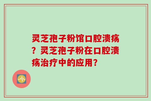 灵芝孢子粉馆口腔溃疡？灵芝孢子粉在口腔溃疡治疗中的应用？