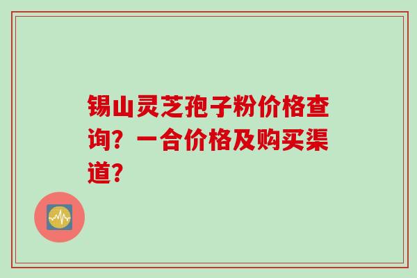 锡山灵芝孢子粉价格查询?一合价格及购买渠道?
