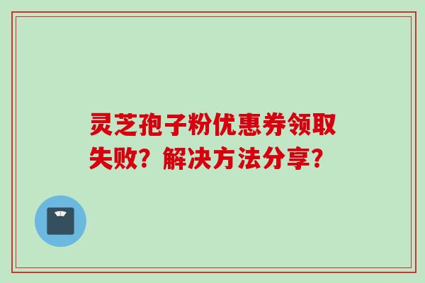 灵芝孢子粉优惠券领取失败?解决方法分享?
