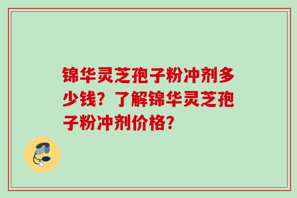 锦华灵芝孢子粉冲剂多少钱?了解锦华灵芝孢子粉冲剂价格?