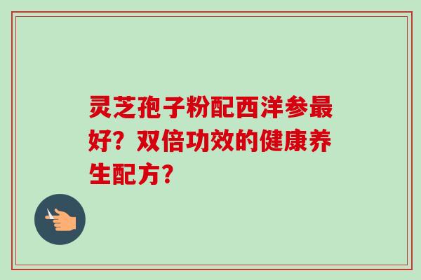 灵芝孢子粉配西洋参最好?双倍功效的健康养生配方?