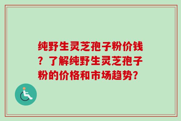 纯野生灵芝孢子粉价钱？了解纯野生灵芝孢子粉的价格和市场趋势？