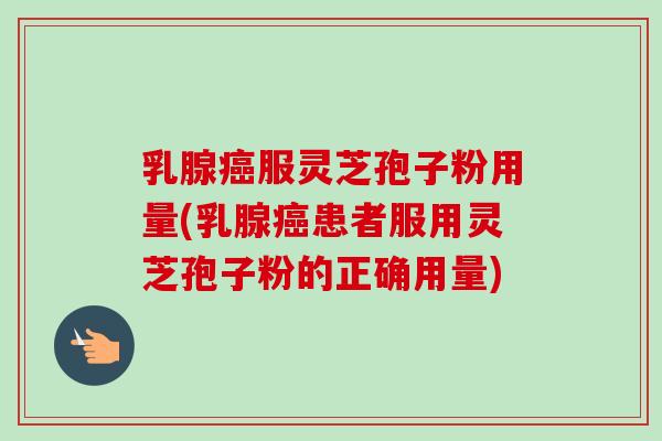 乳腺癌服灵芝孢子粉用量(乳腺癌患者服用灵芝孢子粉的正确用量)