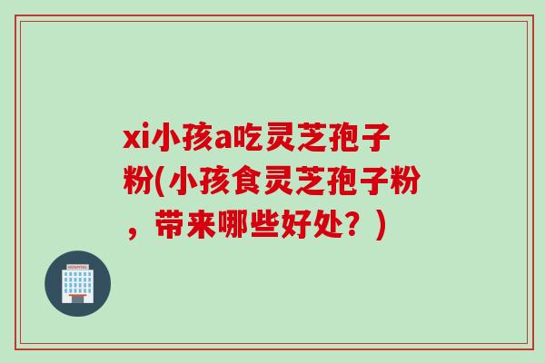xi小孩a吃灵芝孢子粉(小孩食灵芝孢子粉，带来哪些好处？)