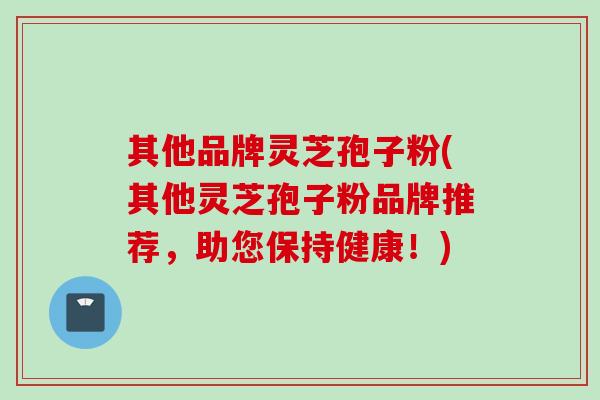 其他品牌灵芝孢子粉(其他灵芝孢子粉品牌推荐，助您保持健康！)