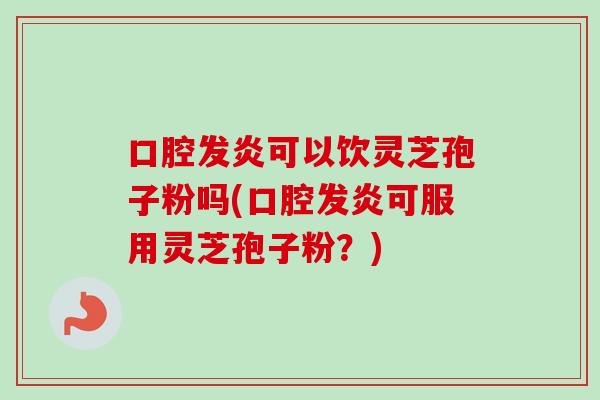 口腔发炎可以饮灵芝孢子粉吗(口腔发炎可服用灵芝孢子粉？)