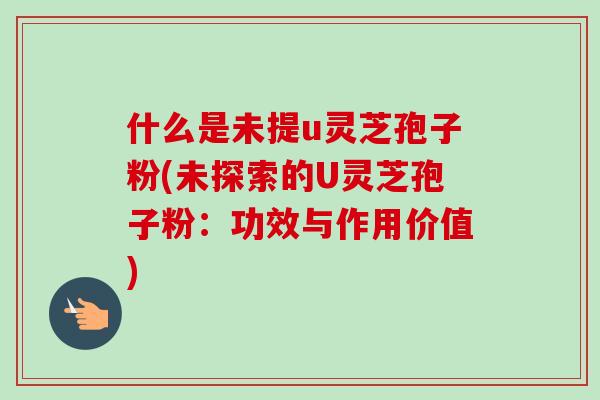什么是未提u灵芝孢子粉(未探索的U灵芝孢子粉：功效与作用价值)